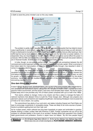 GS (Economy)                                                                                                                                              Energy/ 12

  in Delhi to bend the prime minister’s ear on this very matter.




         The problem is partly one of design. Coal is dug up by a state-monopolist that has failed to boost
  output significantly in recent years, unlike China (see chart 1), and so cannot keep up with demand.
  Power is distributed to homes and firms by publicly owned grid companies that are often bankrupt, their
  tariffs kept too low by local politicians. Trapped in the middle are the firms that run power stations. In
  desperation they are importing pricier foreign coal, but the grid companies cannot afford the power it
  produces. With too little coal and wobbly customers, the private firms that have built new power stations
  are in financial trouble. Another wave of private investment looks unlikely.
        In India, though, no one expects perfect design. The economy sits somewhere between the old
  command-and-control approach and the new ways of markets and private capital. What is worrying is
  that India’s talent for improvisation—a collective ability to muddle through—has deserted it when it
  comes to providing electricity.
         The problem has been clear for ages. A circuitous blame game is taking place. Ministries
  squabble but no one knocks heads together. If you trawl round the offices of industry bosses the
  livid letters they brandish trace their incandescent correspondence with each other. Power, so vital
  for growth, is India’s biggest bottleneck. The danger is that it becomes a metaphor for the whole
  economy: many fear that the muddle-through approach of the past two decades of boom has
  diminishing returns.

  One dam thing after another
  It wasn’t always all about coal. Jawaharlal Nehru, the country’s first prime minister after independence,
  was obsessed with hydroelectric dams, calling them the “temples of modern India”. It would have been
  good for India’s environment, and the world’s, had many more temples been raised. The fad for hydro
  trickled away and it now provides only 14% of India’s power compared with up to a half in the 1960s.
       That seems unlikely to change—India is too chaotic and free a place to manage the feats of
  national machismo that allowed China to build the Three Gorges dam. Although new projects are
  planned in places such as Kashmir and neighbouring Bhutan, harnessing Himalayan rivers to power all
  of India is for now a dream, not a policy.
       The subcontinent has plenty of sun and wind, and states including Gujarat and Tamil Nadu are
  keen to encourage investments in renewable energy. These are likely to be niche sources of power,
  thanks to problems getting land and their high cost.
  As for nuclear power, India’s attitude has long been hyperbolic on paper and ambivalent in practice,
  despite striking a civilian nuclear deal with America in 2005. Foreign companies are put off by the
  prospect of unlimited liability in the event of an accident. Nuclear plants face opposition from hostile
  state governments and protesters. Events in Japan have not helped. “By the time people forgot

                                                 H. O: 25/8, Old Rajender Nagar Market, Delhi-60. B. O.: 105-106, Top Floor, Mukherjee Tower, Mukherjee Nagar, Delhi-9
              An Institute for IAS Examination

Copyright material not to be re-published
                                                       Website:www.vvrias.com || Email:vvrias@gmail.com Ph:.011-45629987, 09999329111, 09999197625
 