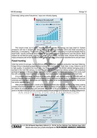 GS (Economy)                                                                                                                                              Energy/ 13

  Chernobyl, along came Fukushima,” says one industry bigwig.




        The result is that, as in China, fossil fuels will dominate the energy mix (see chart 2). Carbon
  emissions will rise in tandem, by about two-and-a-half times between 2010 and 2030 according to
  McKinsey, a consultancy. The growth of India’s power industry—assuming it is built and largely fired by
  fossil fuels—would contribute about a tenth of the total global rise in emissions over the period. Most
  Indians do not feel too guilty, arguing that dirtier rich countries, not poor ones, should show restraint.
  India’s emissions will remain far below those from America and China both in absolute terms and per head.

  Fossil hunting
  India has some oil and gas, mainly offshore and in Rajasthan, although production has been faltering.
  It lags China in developing pipelines from energy-rich Central Asia. Coal, then, is key. India’s is not of
  a high quality—it contains too much ash—but there is lots of it. The British started swinging picks in
  earnest in the mid-19th century, to meet the demand of a burgeoning railway system, and undertook
  geological surveys in Bengal. Today east India remains coal’s heartland and control of the sooty stuff
  lies with one of the most important companies that most people have never heard of: Coal India.
       It is a mighty odd beast. Its blood is of the public sector, with modest buildings, 375,000 staff, an
  empire of largely opencast mines and company towns, and even its own song. Its managers are proud
  scientists and engineers. And prices are fixed by the state, at far below international levels. Yet its brain
  has some capitalist cells.
        After privatisation in 2010, a tenth of its shares are listed (the rest are owned by the state) making
  it India’s third-most-valuable firm, worth $44 billion. It makes a huge return on equity of over 35%, has
  $11 billion of unused net cash and reinvests only a fifth of its gross cashflow. It even has a financial
  gnat on its hide in the form of TCI, a London-based activist hedge fund famed for its stagy belligerence.




                                                 H. O: 25/8, Old Rajender Nagar Market, Delhi-60. B. O.: 105-106, Top Floor, Mukherjee Tower, Mukherjee Nagar, Delhi-9
              An Institute for IAS Examination

Copyright material not to be re-published
                                                       Website:www.vvrias.com || Email:vvrias@gmail.com Ph:.011-45629987, 09999329111, 09999197625
 