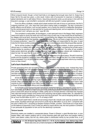 GS (Economy)                                                                                                                                              Energy/ 14

  What is beyond doubt, though, is that Coal India is not digging fast enough (see chart 3). Output has
  been flat for the past two years—a dire result. India’s ratio of production to reserves is middling by
  global standards and is well below China’s. Assuming production picks up and grows in line with the
  long-term average, a vast shortfall in production will still stunt growth in power generation.
        From his office in Kolkata, outside which street vendors boil vats of soup on coal stoves, the firm’s
  outgoing chairman, N.C. Jha, says that Coal India is being made a scapegoat. The lag in production
  partly reflects one-off factors, such as bad weather, but is mainly the result of a deliberate clampdown
  by the central government on new permits for buying and clearing land, and an explosion of red tape.
  “Give me land, and I will give you coal,” says Mr Jha.
        This complaint is reasonable. At Gondegaon, a vast opencast mine in the Nagpur field, engineers
  need more space to dump the earth and rock that is dug up with coal. A map shows the pit hemmed in
  by villages and scrub land. Acquiring the land, compensating the villagers and making sure they shift
  poses a challenge harder than geology, says the company. “We do not have a magic wand in our hand
  to increase production,” says D.C. Garg, boss of the Coal India unit responsible for the area. In east
  India the firm faces another problem: most reserves are in remote areas where Maoist guerrillas operate.
        Yet for all the hurdles it faces, many say Coal India is part of the problem. A senior government
  official says it is riddled with trade unionism and gangs who steal coal—something the private sector
  would resolve by sending in “the toughest son of a bitch” they could find. The boss of one smallish
  state-owned electricity generator details how local Coal India employees collude with middlemen to
  steal his fuel. He says that its local chief is “hugely compromised” by corruption.
        And no one really knows what Coal India’s mission is, thanks to its hybrid status. Should it maximise
  profits and the dividend it pays to a cash-strapped government, despite the fact it is a near-monopoly
  and unregulated? Or is its job to deliver cheap fuel for the nation and accept lower returns by investing
  more on new mines?

  Let’s burn Australia instead
  Private generating firms are not waiting to find out the answer to this identity crisis. Instead they have
  assumed that the state will not deliver enough and are prepared to import vast amounts of coal to fire
  their plants, either by acquiring it from wholesalers or by buying foreign coal mines. Some $7 billion
  has been spent in the past six years on pits in Australia, Indonesia and Africa. Gautam Adani, a Gujarat-
  based tycoon, is building a private network of mines abroad that feeds ports and power stations in India.
       Amish Shah of Credit Suisse reckons that by the year to March 2017 domestic coal production will
  meet only 73% of demand, leaving a gap of some 230m tonnes, almost five times the level of 2012.
  Include other industries that use coal, such as steel, and some analysts calculate that India’s total
  imports by 2017 could reach some 300m tonnes. That is on a par with the current exports of Australia,
  or those of Indonesia, South Africa and Canada combined.
       Even if India could improve its ports and already stretched railways, and adapt its power plants to
  burn alien coal, can it afford to import so much? Coal prices have soared in recent years (the benchmark
  price is some 50% above its average in 2009), partly due to Chinese demand. Indonesia has imposed
  new rules that hamper foreign mine owners from exporting coal at below market rates. So, adjusted for
  quality, foreign coal is perhaps four times pricier than the local stuff. The cost of shopping abroad could
  be as much as $20 billion by 2017—or 1% of today’s GDP.
        That would swell India’s overall annual energy-import bill. Include coal used for purposes other
  than power, liquefied natural gas and oil and it could rise by $65 billion or so by 2017, compared with
  the year to March 2011, according to Sanjeev Prasad of Kotak, a broker. That would put a huge strain
  on the balance of payments. Even if India can afford to import all this coal, the next question is whether
  it can persuade its population to fork out for the electricity it produces.
  Torture boards
  Electricity meters are installed in unexpected places. Power in Dharavi, a giant Mumbai slum, is now
  largely tolled, with meters nestling next to curing factories piled with goat skins and people melting
  down used plastic cutlery. But the city, where power is distributed mainly by two private firms, is an

                                                 H. O: 25/8, Old Rajender Nagar Market, Delhi-60. B. O.: 105-106, Top Floor, Mukherjee Tower, Mukherjee Nagar, Delhi-9
              An Institute for IAS Examination

Copyright material not to be re-published
                                                       Website:www.vvrias.com || Email:vvrias@gmail.com Ph:.011-45629987, 09999329111, 09999197625
 