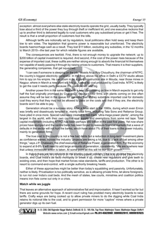 GS (Economy)                                                                                                                                              Energy/ 15

  exception: almost everywhere else state electricity boards operate the grid, usually badly. They typically
  lose about a third of the power they buy through theft or inefficient kit, and one executive reckons that
  up to another third is delivered legally to rural customers who pay subsidised prices or get it free. The
  result is that a small proportion of customers foot the bills.
       Although tariffs are notionally set by regulators, local politicians often hold sway and keep them
  low to win votes. The legislation that governs power is reasonable but unenforced. The electricity
  boards haemorrhage cash as a result. They lost $11 billion, excluding any subsidies, in the 12 months
  to March 2010—the last year for which reliable figures are available.
       The consequences are twofold. First, there is not enough money to upgrade the network: up to
  $200 billion of capital investment is required. And second, if the cost of the power rises because of the
  expense of imported coal, these outfits are neither strong enough to absorb the financial hit themselves
  nor capable of easily passing it through by raising prices to customers. That means it is their suppliers,
  the generating companies, that get squashed.
       “I can see if someone is sleeping on the job,” boasts Arup Roy Choudhury, the chairman of NTPC,
  the country’s biggest electricity generator. In the floor above his office in Delhi a CCTV studio allows
  him to spy on his empire. He can zoom in on a giant construction site in Mouda, near those mines in
  Nagpur, where in March a new plant will fire up, fuelled by coal produced by Coal India. NTPC is likely
  to get the coal it needs partly because it is state-owned and big.
        Another power firm in the same state with a new plant coming on line in March expects to get only
  half the fuel originally promised by Coal India. Private-sector firms with plants coming on line often
  assume they will be last in the queue for domestic fuel. If they substitute imported coal for domestic
  coal they worry that they may not be allowed to pass on the costs and that if they are, the electricity
  boards won’t be able to pay.
       Generation should be a success story. After a false start in the 1990s, during which even Enron
  was briefly and disastrously tempted in, mainly local firms, including Tata Sons and Reliance Group,
  have piled in once more. Special rules were created to fast-track “ultra-mega power plants”, among the
  largest in the world, with their own captive coal supply and exemptions from some red tape. Total
  capital investment (including NTPC) has been perhaps $60 billion in the past five years. Yet now share
  prices have slumped and the central bank has been forced to reassure financial markets that a wave of
  defaults in the sector will not hurt the banks, which have about 7% of their loans to the power industry,
  mainly to generation firms.
       The true cost to the country is not a few bad debts but a reduction in long-term investment plans
  as confidence wanes. Across the industry “projects are taking a hit, due to a lack of fuel among other
  things,” says J.P. Chalasani, the chief executive of Reliance Power, a generation firm. For the economy
  to expand at 8-9% it will need to add large amounts of generation, consistently. “We are nowhere near
  that unless immediate action is taken. At some point all this will hit our GDP growth.”
        In theory there are two solutions to the looming power problem. One is to privatise the electricity
  boards, end Coal India’s de facto monopoly or break it up, create new regulators and give teeth to
  existing ones, and then hope that market forces raise standards, tariffs and production. The other is to
  resort to command-and-control, with a single authority breaking heads.
       Either of these approaches might be better than today’s squabbling and passivity. Unfortunately,
  neither is likely. Privatisation is too politically sensitive, as is allowing private firms, let alone foreigners,
  to run riot over India’s coal beds. And the mesh of states, law courts, ministries and coalition politics
  means iron fists come out only in a crisis.
  Watch while we juggle
  That leaves an alternative approach of administrative fiat and improvisation. It hasn’t worked so far but
  there are some grounds for hope. A recent court ruling has prodded many electricity boards to raise
  tariffs. Crafty ways are being cooked up to allow private miners to do the digging while Coal India
  retains its notional title to the coal, and to grant permission for more “captive” mines where a private
  generator digs up its own fuel.

                                                 H. O: 25/8, Old Rajender Nagar Market, Delhi-60. B. O.: 105-106, Top Floor, Mukherjee Tower, Mukherjee Nagar, Delhi-9
              An Institute for IAS Examination

Copyright material not to be re-published
                                                       Website:www.vvrias.com || Email:vvrias@gmail.com Ph:.011-45629987, 09999329111, 09999197625
 
