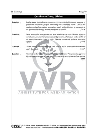 GS (Economy)                                                                                                                                              Energy/ 18

                                                                       Questions on Energy (Mains)

  Question 1.                                           Briefly review India’s Energy resources. In the context of the world shortage of
                                                        petroleum, how would you plan for meeting our rural energy needs? Discuss the
                                                        relative merits of centralized generation, supply and distribution of energy vis-a-
                                                        vis generation of energy at consumer points or centres.                    (1979)

  Question 2.                                           What is the global energy crisis and what is its impact on India ? Having regard to
                                                        our situation, environment, resources and problems, what would be the profile of
                                                        an appropriate energy policy for India? Examine critically the avaialble alternative
                                                        options.                                                                     (1980)

  Question 3.                                           “20the century was century of oil, 21st century would be the century of natural
                                                        gas.” Comment                                                           (1997)

  Question 4.                                           Comment on the salient features of the Integrated Energy Policy recently approved
                                                        by the Government and its implications on the energy security needs of the country.
                                                                                                                                    (2009)




                                                 H. O: 25/8, Old Rajender Nagar Market, Delhi-60. B. O.: 105-106, Top Floor, Mukherjee Tower, Mukherjee Nagar, Delhi-9
              An Institute for IAS Examination

Copyright material not to be re-published
                                                       Website:www.vvrias.com || Email:vvrias@gmail.com Ph:.011-45629987, 09999329111, 09999197625
 