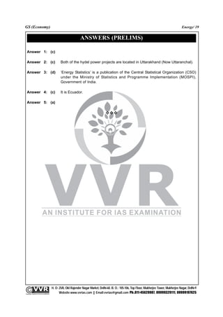 GS (Economy)                                                                                                                                              Energy/ 19


                                                                        ANSWERS (PRELIMS)

  Answer 1: (c)

  Answer 2: (c)                                         Both of the hydel power projects are located in Uttarakhand (Now Uttaranchal).

  Answer 3: (d)                                         ‘Energy Statistics’ is a publication of the Central Statistical Organization (CSO)
                                                        under the Ministry of Statistics and Programme Implementation (MOSPI),
                                                        Government of India.

  Answer 4: (c)                                         It is Ecuador.

  Answer 5: (a)




                                                 H. O: 25/8, Old Rajender Nagar Market, Delhi-60. B. O.: 105-106, Top Floor, Mukherjee Tower, Mukherjee Nagar, Delhi-9
              An Institute for IAS Examination

Copyright material not to be re-published
                                                       Website:www.vvrias.com || Email:vvrias@gmail.com Ph:.011-45629987, 09999329111, 09999197625
 