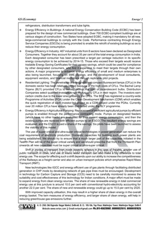 GS (Economy)                                                                                                                                               Energy/ 2

                 refrigerators, distribution transformers and tube lights.
                 Energy Efficiency in Buildings: A national Energy Conservation Building Code (ECBC) has been
                 prepared for the design of new commercial buildings. Over 700 ECBC-compliant buildings are at
                 various stages of construction. Two States have adopted ECBC, making it mandatory for all new,
                 large-commercial buildings to comply with the Code. Performance contracting through Energy
                 Service Companies (ESCOs) is being promoted to enable the retrofit of existing buildings so as to
                 reduce their energy consumption.
                 Energy Efficiency in Industry: 467 industrial units from 8 sectors have been declared as Designated
                 Consumers. Together they account for about 35 per cent of the total energy consumption in India.
                 Each designated consumer has been prescribed a target per centage reduction in its specific
                 energy consumption to be achieved by 2014-15. Those who exceed their targets would receive
                 tradable Energy Saving Certificates for their excess savings, which could be used for compliance
                 by other designated consumers, who find it expensive to meet their targets through their own
                 actions. A major programme to enhance energy efficiency of small and medium enterprises is
                 also being launched, focusing on SME clusters, and the development of local consultants,
                 equipment vendors, and financial institutions through replicable pilot projects.
                 Residential Lighting: The penetration of energy-efficient compact fluorescent lamps (CFLs) in the
                 domestic sector has been relatively limited because of the high costs of CFLs. The Bachat Lamp
                 Yojana (BLY) provides CFLs to households at the cost of incandescent bulbs. Distribution
                 Companies select qualified investors to sell high quality CFLs in their region. The investors earn
                 carbon credits due to the lower energy use by the CFLs. The BEE has registered a country-wide
                 Programme of Activities (POA) under the Clean Development Mechanism (CDM) which enables
                 the quick registration of each investor-led project as a CDM project under the POAs. Currently
                 over 20 million CFLs have already been distributed under the BLY programme.
                 Energy Efficiency in Agricultural Pumping: Replacement of inefficient agricultural pumps by efficient
                 pumps is enabled through the performance contracting mode. Pumps on designated feeders
                 (which have no other loads) are evaluated for their current energy consumption, and then the
                 existing pumps are replaced with efficient pumps by an ESCO. The resultant energy savings are
                 evaluated, and the ESCO is paid a share of the savings. Six pilots have been launched to assess
                 the viability of this model.
       The use of super critical and ultra-super critical technologies in power generation can reduce the
  coal requirement of electricity production. Domestic capacities for building such power plants are
  being established. We should try to ensure that a much larger part of the capacities initiated in the
  Twelfth Plan will be of the super critical variety and we should prescribe that from the Thirteenth Plan
  onwards all new capacities must be super critical or ultra-super critical.
        Shift in modes of transport from roads towards railways in the case of freights, greater use of
  public transport in cities, and use of inland water transport can also make a big difference to total
  energy use. The scope for affecting such a shift depends upon our ability to increase the competitiveness
  of the Railways as a freight carrier and also on urban transport policies which emphasise Rapid Mass
  Transport (RMT).
       New technologies like IGCC and energy efficient use of gas plants through facilitating distributed
  generation in CHP mode by developing network of gas pipe lines must be encouraged. Development
  in technology for Carbon Capture and Storage (CCS) need to be carefully monitored to assess the
  suitability and cost effectiveness of this technology for Indian conditions. A major effort must be made
  to expand energy from clean energy sources. The share of new renewable energy in total commercial
  energy use at this juncture is around 10.0 per cent with conventional hydro-electricity accounting for
  another 22.0 per cent. The share of new and renewable energy could go up to 15.0 per cent by 2020.
      With improved capacity utilisation, this may result in a higher share of clean energy in the overall
  energy basket. The twin measures of energy efficiency, and larger share of clean energy, will help in
  reducing greenhouse gas emissions further.

                                                 H. O: 25/8, Old Rajender Nagar Market, Delhi-60. B. O.: 105-106, Top Floor, Mukherjee Tower, Mukherjee Nagar, Delhi-9
              An Institute for IAS Examination

Copyright material not to be re-published
                                                       Website:www.vvrias.com || Email:vvrias@gmail.com Ph:.011-45629987, 09999329111, 09999197625
 
