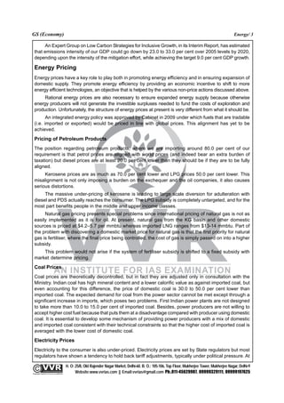 GS (Economy)                                                                                                                                               Energy/ 3

        An Expert Group on Low Carbon Strategies for Inclusive Growth, in its Interim Report, has estimated
  that emissions intensity of our GDP could go down by 23.0 to 33.0 per cent over 2005 levels by 2020,
  depending upon the intensity of the mitigation effort, while achieving the target 9.0 per cent GDP growth.

  Energy Pricing
  Energy prices have a key role to play both in promoting energy efficiency and in ensuring expansion of
  domestic supply. They promote energy efficiency by providing an economic incentive to shift to more
  energy efficient technologies, an objective that is helped by the various non-price actions discussed above.
       Rational energy prices are also necessary to ensure expanded energy supply because otherwise
  energy producers will not generate the investible surpluses needed to fund the costs of exploration and
  production. Unfortunately, the structure of energy prices at present is very different from what it should be.
         An integrated energy policy was approved by Cabinet in 2009 under which fuels that are tradable
  (i.e. imported or exported) would be priced in line with global prices. This alignment has yet to be
  achieved.
  Pricing of Petroleum Products
  The position regarding petroleum products, where we are importing around 80.0 per cent of our
  requirement is that petrol prices are aligned with world prices (and indeed bear an extra burden of
  taxation) but diesel prices are at least 20.0 per cent lower than they should be if they are to be fully
  aligned.
       Kerosene prices are as much as 70.0 per cent lower and LPG prices 50.0 per cent lower. This
  misalignment is not only imposing a burden on the exchequer and the oil companies, it also causes
  serious distortions.
       The massive under-pricing of kerosene is leading to large scale diversion for adulteration with
  diesel and PDS actually reaches the consumer. The LPG subsidy is completely untargeted, and for the
  most part benefits people in the middle and upper income classes.
       Natural gas pricing presents special problems since international pricing of natural gas is not as
  easily implemented as it is for oil. At present, natural gas from the KG basin and other domestic
  sources is priced at $4.2–5.7 per mmbtu whereas imported LNG ranges from $13-14 mmbtu. Part of
  the problem with discovering a domestic market price for natural gas is that the first priority for natural
  gas is fertiliser, where the final price being controlled, the cost of gas is simply passed on into a higher
  subsidy.
      This problem would not arise if the system of fertiliser subsidy is shifted to a fixed subsidy with
  market determine pricing.
  Coal Prices
  Coal prices are theoretically decontrolled, but in fact they are adjusted only in consultation with the
  Ministry. Indian coal has high mineral content and a lower calorific value as against imported coal, but
  even accounting for this difference, the price of domestic coal is 30.0 to 50.0 per cent lower than
  imported coal. The expected demand for coal from the power sector cannot be met except through a
  significant increase in imports, which poses two problems. First Indian power plants are not designed
  to take more than 10.0 to 15.0 per cent of imported coal. Besides, power producers are not willing to
  accept higher cost fuel because that puts them at a disadvantage compared with producer using domestic
  coal. It is essential to develop some mechanism of providing power producers with a mix of domestic
  and imported coal consistent with their technical constraints so that the higher cost of imported coal is
  averaged with the lower cost of domestic coal.
  Electricity Prices
  Electricity to the consumer is also under-priced. Electricity prices are set by State regulators but most
  regulators have shown a tendency to hold back tariff adjustments, typically under political pressure. At

                                                 H. O: 25/8, Old Rajender Nagar Market, Delhi-60. B. O.: 105-106, Top Floor, Mukherjee Tower, Mukherjee Nagar, Delhi-9
              An Institute for IAS Examination

Copyright material not to be re-published
                                                       Website:www.vvrias.com || Email:vvrias@gmail.com Ph:.011-45629987, 09999329111, 09999197625
 