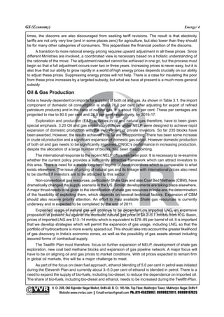 GS (Economy)                                                                                                                                               Energy/ 4

  times, the discoms are also discouraged from seeking tariff revisions. The result is that electricity
  tariffs are not only very low (and in some places zero) for agriculture, but also lower than they should
  be for many other categories of consumers. This jeopardises the financial position of the discoms.
        A transition to more rational energy pricing requires upward adjustment in all these prices. Since
  different Ministries are involved, a coordinated view is necessary based on a holistic understanding of
  the rationale of the move. The adjustment needed cannot be achieved in one go, but the process must
  begin so that a full adjustment occurs over two or three years. Increasing prices is never easy, but it is
  also true that our ability to grow rapidly in a world of high energy prices depends crucially on our ability
  to adjust these prices. Suppressing energy prices will not help. There is a case for insulating the poor
  from these price increases by a targeted subsidy, but what we have at present is a much more general
  subsidy

  Oil & Gas Production
  India is heavily dependent on imports for supplies of both oil and gas. As shown in Table 3.1, the import
  component of domestic oil consumption is about 76.0 per cent (after adjusting for export of refined
  petroleum products) and in the case of natural gas, it is about 19.0 per cent. These per centages are
  projected to rise to 80.0 per cent and 28.0 per cent respectively, by 2016-17.
        Exploration and production (E&P) activities in oil and natural gas therefore, have to been given
  special emphasis. 3.20 Oil and gas exploration policies under NELP were designed to achieve rapid
  expansion of domestic production with the involvement of private investors. So far 235 blocks have
  been awarded. However, the results achieved thus far are disappointing. There has been some increase
  in crude oil production and a significant expansion of domestic gas output. However domestic production
  of both oil and gas needs to be significantly improved. ONGC’s performance in increasing production,
  despite the allocation of a large number of blocks, has been disappointing.
        The international response to the recent NELP offers has been poor. It is necessary to re-examine
  whether the current policy provides a sufficiently attractive framework which can attract investors to
  this area. There is need for a stable long-term regime of fiscal incentives which is comparable to what
  exists elsewhere. The issue of pricing of natural gas and its linkage with international prices also need
  to be clarified if investors are to be attracted to this sector.
       Non-conventional gas resources, particularly Shale Gas and also Coal Bed Methane (CBM), have
  dramatically changed the supply scenario in the US. Similar developments are taking place elsewhere.
  A major thrust needs to be given to the identification of shale gas resources in India and the determination
  of the feasibility of exploiting them, which depends on several technical factors. Expansion of CBM
  should also receive priority attention. An effort to map available Shale gas resources is currently
  underway and is expected to be completed by the end of 2011.
       Expanded usage of natural gas will continue to be dependent on imported LNG, an expensive
  proposition at present. As against the domestic natural gas price of $4.2–5.7 mmbtu from K.G. Basin,
  prices of imported LNG are $13–14 mmbtu which is equivalent to $78–85 per barrel of oil. It is important
  that we develop strategies which will permit the expansion of gas usage, including LNG, so that the
  portfolio of hydrocarbons is more evenly spaced out. This should take into account the greater likelihood
  of gas discovery in India’s economic zones, as well as the possibility of gas assets abroad including
  assured forms of contractual supply.
        The Twelfth Plan must therefore, focus on further expansion of NELP, development of shale gas
  exploration, new coal bed methane blocks and expansion of gas pipeline network. A major focus will
  have to be on aligning oil and gas prices to market conditions. With oil prices expected to remain firm
  in global oil markets, this will be a major challenge to meet.
       As part of the focus on clean fuel approach, ethanol blending of 5.0 per cent in petrol was initiated
  during the Eleventh Plan and currently about 3–5.0 per cent of ethanol is blended in petrol. There is a
  need to expand the supply of bio-fuels, including bio-diesel, to reduce the dependence on imported oil.
  The share of bio-fuels, including bio-diesel and ethanol, needs to be increased during the Twelfth Plan.

                                                 H. O: 25/8, Old Rajender Nagar Market, Delhi-60. B. O.: 105-106, Top Floor, Mukherjee Tower, Mukherjee Nagar, Delhi-9
              An Institute for IAS Examination

Copyright material not to be re-published
                                                       Website:www.vvrias.com || Email:vvrias@gmail.com Ph:.011-45629987, 09999329111, 09999197625
 