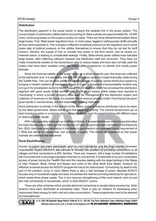 GS (Economy)                                                                                                                                               Energy/ 6

  Distribution
  The distribution segment in the power sector is clearly the weakest link in the power system. The
  current losses of distribution utilities before accounting for State subsidy are approximately Rs. 70,000
  crore. Continuing losses on this scale is simply not viable. There are three elements that explain these
  large losses. First, State power regulators have, in most cases, lagged in setting power tariffs annually
  as they were supposed to. This is largely a reflection of political pressure on the regulators and in some
  cases also of political pressure on the utilities themselves to ensure that they do not ask for tariff
  revision. Second, the supply of free or virtually free power to the farm sector, and its mostly un-
  metered nature, is leading to considerable leakage. Finally, State-owned power utilities have tolerated
  large losses, often reflecting collusion between the distribution staff and consumer. They have not
  made investments needed on the transmission side to reduce losses and have also not fully used the
  meters that have been installed under the meterization programme, to identify and rectify power
  leakage.
        Since the financial viability of the power sector as a whole depends upon the revenues collected
  at the distribution end, it is absolutely vital that the distribution system is made financially viable during
  the Twelfth Plan. This can be done within the existing system of publicly owned distribution system by
  bringing in modern systems of management, use of IT and enforcement of accountability. Another way
  is to go in for privatisation as some States have done. For example, Delhi has privatised the distribution
  segment with good results in the term of reduction in AT&C losses. Other states have resorted to
  ‘franchising’ in which a private company takes over the management of the distribution system and
  collection of revenues on the basis of a predetermined revenue sharing model. Franchising has given
  good results in several areas, and the experiment is being replicated.
  Since distribution is entirely in the domain of the States, action to improve distribution has to be taken
  by the State government. States should give this issue high priority. The Central Government can at
  best incentivise action in a manner which allows the States room for experimenting with different ways
  of obtaining better results.
       With new capacities being set up in different States, it is essential that we move to operationalise
  the Open Access policy. Although the introduction of Open Access has been mandated in the Electricity
  Act, 2003, there has been reluctance in the States to give freedom to customers having requirement of
  1 MVA and above to choose their own sources of supply. This should be expedited so that power
  markets are widened and deepened.

  Rural Electrification
  Access to power has been particularly poor in rural habitations and the Rajiv Gandhi Grameen
  Vidyutikaran Yojana (RGGVY) was devised to remedy this problem by providing connections to all
  villages and free connections to BPL families. There are, however, still a large number of habitations
  left uncovered and a very large population that has no connectivity. It is desirable to try and universalize
  access of power during the Twelfth Plan and this requires dealing with the large backlog in the States
  of Uttar Pradesh, Bihar, Orissa and Assam and some of the other North East States. However for
  effective universal access the RGGVY programme has to be restructured. Connectivity by itself is only
  part of the problem, since in many States there is also a real shortage of power. Besides RGGVY
  focuses only on household supply and does not address the need for providing electricity for agriculture,
  which needs three phase supply. This in turn requires strengthening of the rural network, and not just
  last mile connectivity to households, which is what RGGVY covers.
       There are other schemes which provide electrical connectivity to people below poverty line. Solar
  lanterns have been distributed at subsidized rates. There is also an initiative for developing other
  resourcesof clean energy for both rural and urban consumption. These programmes need to be widened
  and strengthened.
                                                 H. O: 25/8, Old Rajender Nagar Market, Delhi-60. B. O.: 105-106, Top Floor, Mukherjee Tower, Mukherjee Nagar, Delhi-9
              An Institute for IAS Examination

Copyright material not to be re-published
                                                       Website:www.vvrias.com || Email:vvrias@gmail.com Ph:.011-45629987, 09999329111, 09999197625
 