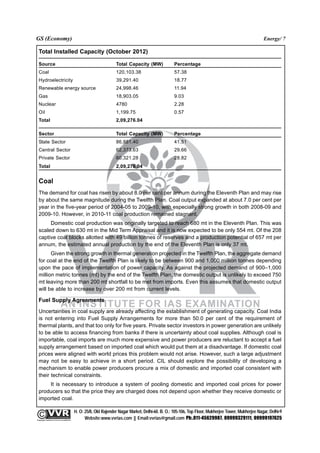 GS (Economy)                                                                                                                                               Energy/ 7

  Total Installed Capacity (October 2012)

  Source                                                                Total Capacity (MW)              Percentage
  Coal                                                                  120,103.38                       57.38
  Hydroelectricity                                                      39,291.40                        18.77
  Renewable energy source                                               24,998.46                        11.94
  Gas                                                                   18,903.05                        9.03
  Nuclear                                                               4780                             2.28
  Oil                                                                   1,199.75                         0.57
  Total                                                                 2,09,276.04

  Sector                                                                Total Capacity (MW)              Percentage
  State Sector                                                          86,881.40                        41.51
  Central Sector                                                        62,373.63                        29.66
  Private Sector                                                        60,321.28                        28.82
  Total                                                                 2,09,276.04


  Coal
  The demand for coal has risen by about 8.0 per cent per annum during the Eleventh Plan and may rise
  by about the same magnitude during the Twelfth Plan. Coal output expanded at about 7.0 per cent per
  year in the five-year period of 2004-05 to 2009-10, with especially strong growth in both 2008-09 and
  2009-10. However, in 2010-11 coal production remained stagnant.
       Domestic coal production was originally targeted to reach 680 mt in the Eleventh Plan. This was
  scaled down to 630 mt in the Mid Term Appraisal and it is now expected to be only 554 mt. Of the 208
  captive coal blocks allotted with 49 billion tonnes of reserves and a production potential of 657 mt per
  annum, the estimated annual production by the end of the Eleventh Plan is only 37 mt.
        Given the strong growth in thermal generation projected in the Twelfth Plan, the aggregate demand
  for coal at the end of the Twelfth Plan is likely to be between 900 and 1,000 million tonnes depending
  upon the pace of implementation of power capacity. As against the projected demand of 900–1,000
  million metric tonnes (mt) by the end of the Twelfth Plan, the domestic output is unlikely to exceed 750
  mt leaving more than 200 mt shortfall to be met from imports. Even this assumes that domestic output
  will be able to increase by over 200 mt from current levels.

  Fuel Supply Agreements
  Uncertainties in coal supply are already affecting the establishment of generating capacity. Coal India
  is not entering into Fuel Supply Arrangements for more than 50.0 per cent of the requirement of
  thermal plants, and that too only for five years. Private sector investors in power generation are unlikely
  to be able to access financing from banks if there is uncertainty about coal supplies. Although coal is
  importable, coal imports are much more expensive and power producers are reluctant to accept a fuel
  supply arrangement based on imported coal which would put them at a disadvantage. If domestic coal
  prices were aligned with world prices this problem would not arise. However, such a large adjustment
  may not be easy to achieve in a short period. CIL should explore the possibility of developing a
  mechanism to enable power producers procure a mix of domestic and imported coal consistent with
  their technical constraints.
      It is necessary to introduce a system of pooling domestic and imported coal prices for power
  producers so that the price they are charged does not depend upon whether they receive domestic or
  imported coal.

                                                 H. O: 25/8, Old Rajender Nagar Market, Delhi-60. B. O.: 105-106, Top Floor, Mukherjee Tower, Mukherjee Nagar, Delhi-9
              An Institute for IAS Examination

Copyright material not to be re-published
                                                       Website:www.vvrias.com || Email:vvrias@gmail.com Ph:.011-45629987, 09999329111, 09999197625
 