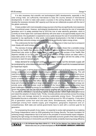 GS (Economy)                                                                                                                                               Energy/ 9

       It is also necessary that scientific and technological (S&T) developments, especially in the
  solar energy field, are sufficiently internalized to keep the country abreast of international
  developments. In order to make solar power a success in the coming decades, it is vital that we
  develop the necessary domestic S&T capacity such that we can collaborate as peers with the rest of
  the global community.
        A basic problem with most renewable energy sources is that they are significantly more expensive
  than conventional power. However, technological developments are reducing the cost of renewable
  generation and it is widely predicted that by 2019 the cost of solar electricity generation, which is
  currently six times higher than coal based electricity will come down to be approximately equal to the
  latter. However, this equalization is expected to occur partly because the cost of conventional fuels is
  expected to rise significantly. In other words, technological developments in the field of renewable
  energy will help overcome energy constraints, but only at significantly higher energy prices.
      This underscores the fact that in the medium term, energy prices in India must rise to correspond
  more closely with world energy prices.
       The overview of energy related issues presented in this chapter shows that a workable energy
  strategy for the Twelfth Plan requires a large number of actions by different Ministries in the Central
  Government plus action by State Governments in several areas. The success of the Twelfth Plan
  depends critically on our being able to ensure that all or most of these actions are taken within a
  reasonable period of time. Unless this can be done, energy constraints will limit the ability of the
  economy to reach 9.0 percent growth.
       Indias demand for energy will continuously expand rapidly, but the domestic supply will
  be constrained by: price distortions and many hindrances. This will result into increased demand
  for fossil-fuel import.
       Over the years, in all the three dimensions of the trilemma such as Energy security, equitable
  energy access and environmental impact mitigation, Indias performance is declining. This will
  need formulation of holistic, medium and long term policies for investment in energy infrastructure,
  creation of strategic energy mix and coordination between central and state governments. Power
  sector is hobbled with inefficiencies and bad pricing policies and have left the state utilities (state
  electricity boards) bankrupt. Net effect will be, India will continue to depend on fossil fuel as a
  large part of energy mix leading to large scale import of coal, oil and gas. Renewable energy can
  provide some relief, but nuclear could be energy of the future. Manufacturing industries have
  great challenges in procuring energy for expansion. It may lead to three types of situations; Firstly,
  ignore the problem with the risk that limited energy supplies will cap the growth and investment.
  The second is, internalize it, by securing captive energy sources - which might skew governance
  and retard the adoption of cleaner fuels. Thirdly, innovate policies and practices across the energy
  supply chain and manage demand for ensuring sustainable energy future. The potential of
  Renewable Sources is undeniable. In 5 years they could account for 18% of capacity - if only about
  6% of generation comes from wind and solar alone. Simultaneously, resolve the scaling up
  challenges arising from volatile supply, grid integration, geographic dispersion and un-
  competitiveness. Both state and central governments have to work with a common goal for its
  generation.
       For empowering the growth of any nation, it is essential to evolve right perspectives on realizing
  the Energy Independence vision by 2030 graduating from Energy Security. The basic foundation for
  achieving energy independence has to be built on the principles of environmental impact mitigation,
  selecting the right energy mix directly linked to the sustainable economic growth of the nation keeping
  the democratic dimensions in mind and the use of 5th fuel namely constantly improving energy efficiency

                                                 H. O: 25/8, Old Rajender Nagar Market, Delhi-60. B. O.: 105-106, Top Floor, Mukherjee Tower, Mukherjee Nagar, Delhi-9
              An Institute for IAS Examination

Copyright material not to be re-published
                                                       Website:www.vvrias.com || Email:vvrias@gmail.com Ph:.011-45629987, 09999329111, 09999197625
 