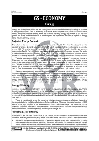 GS (Economy)                                                                                                                                               Energy/ 1



                                                                    GS - ECONOMY
                                                                                         Energy
  Energy is a vital input for production and rapid growth of GDP will need to be supported by an increase
  in energy consumption. This is especially so in India, where large sections of the population are till
  without adequate access to energy. Here, we examine the likely energy requirement of 9.0 per cent
  growth and make an assessment of its feasibility and the implications for various aspects of energy
  policy including energy pricing.

  Projected Energy Demand
  The extent of the increase in energy requirement over the Twelfth Five Year Plan depends on the
  elasticity of energy demand with respect to GDP, which has been falling over time and is currently
  around 0.80. Allowing for some further decline in the elasticity, a GDP growth rate of 9.0 per cent per
  year over the Twelfth Plan will require energy supply to grow at around 6.5 per cent per year. The ability
  to meet this energy demand depends on our ability to expand domestic production in critical energy
  sub sectors, notably petroleum, gas and coal, and meeting the balance requirement through imports.
       The total energy requirement (in terms of million tonnes of oil equivalent) is projected to grow at
  6.5per cent per year between 2010-11 and 2016-17. This is based on the assumption that the energy
  elasticity will decline over time. It is worth noting that import dependence on oil is expected to increase
  from 76.0 per cent in 2010-11 to 80.0 per cent by the end of the Twelfth Plan. Import dependence on
  natural gas is projected to increase from 19.0 per cent in 2010-11 to 28.4 per cent in 2016-17. In the
  case of coal, it will increase from 19.8 per cent in 2010-11 to about 22.1 per cent in 2016-17.
       If energy were plentifully available in global markets at affordable prices, large energy imports
  may not present serious problems, although even in those circumstances problems of energy security
  would remain. In fact of course, energy prices are rising globally and imports will be expensive. This
  underscores the need for moderating the growth of energy demand by achieving higher levels of
  energy efficiency while also increasing domestic supplies of energy as much as possible. Energy
  prices have a crucial role to play in achieving both objectives.

  Energy Efficiency
  Increased energy efficiency is the only way to contain energy demand without jeopardizing growth and
  it must therefore receive high priority in the Twelfth Plan. Increasing energy efficiency requires action
  on two fronts: rationalizing energy prices to incentivize energy efficiency and taking non-price initiatives
  to push the economy towards greater energy efficiency. The role of energy pricing is discussed in the
  next section.
       There is considerable scope for non-price initiatives to promote energy efficiency. Several of
  these are included in the National Mission on Enhanced Energy Efficiency which was launched in 2008
  as one of the eight missions in the National Action Plan for Climate Change. The measures include
  labeling of consumer durables for energy efficiency, imposing targets for reducing energy use in energy
  intensive industries, introducing energy efficiency in buildings, etc.

  Promoting Energy Efficiency
  The following are the main components of the Energy efficiency Mission. These programmes have
  resulted in avoided generation capacity of over 7,500 MW during the first four years of the Eleventh Plan.
                 Standards and Labelling of Equipment & Appliances: Labelling has been introduced for 16 major
                 energy-consuming appliances, providing users with information on the energy use of a model,
                 and its relative efficiency as compared to others. It has been made mandatory for airconditioners,

                                                 H. O: 25/8, Old Rajender Nagar Market, Delhi-60. B. O.: 105-106, Top Floor, Mukherjee Tower, Mukherjee Nagar, Delhi-9
              An Institute for IAS Examination

Copyright material not to be re-published
                                                       Website:www.vvrias.com || Email:vvrias@gmail.com Ph:.011-45629987, 09999329111, 09999197625
 