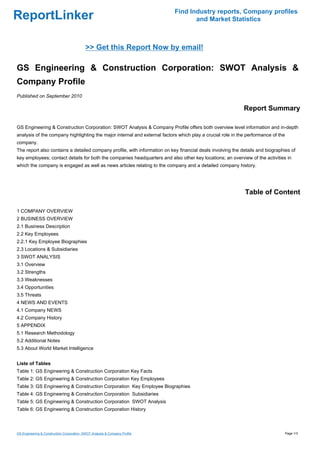 Find Industry reports, Company profiles
ReportLinker                                                                        and Market Statistics



                                            >> Get this Report Now by email!

GS Engineering & Construction Corporation: SWOT Analysis &
Company Profile
Published on September 2010

                                                                                                            Report Summary

GS Engineering & Construction Corporation: SWOT Analysis & Company Profile offers both overview level information and in-depth
analysis of the company highlighting the major internal and external factors which play a crucial role in the performance of the
company.
The report also contains a detailed company profile, with information on key financial deals involving the details and biographies of
key employees; contact details for both the companies headquarters and also other key locations; an overview of the activities in
which the company is engaged as well as news articles relating to the company and a detailed company history.




                                                                                                            Table of Content

1 COMPANY OVERVIEW
2 BUSINESS OVERVIEW
2.1 Business Description
2.2 Key Employees
2.2.1 Key Employee Biographies
2.3 Locations & Subsidiaries
3 SWOT ANALYSIS
3.1 Overview
3.2 Strengths
3.3 Weaknesses
3.4 Opportunities
3.5 Threats
4 NEWS AND EVENTS
4.1 Company NEWS
4.2 Company History
5 APPENDIX
5.1 Research Methodology
5.2 Additional Notes
5.3 About World Market Intelligence


Liste of Tables
Table 1: GS Engineering & Construction Corporation Key Facts
Table 2: GS Engineering & Construction Corporation Key Employees
Table 3: GS Engineering & Construction Corporation Key Employee Biographies
Table 4: GS Engineering & Construction Corporation Subsidiaries
Table 5: GS Engineering & Construction Corporation SWOT Analysis
Table 6: GS Engineering & Construction Corporation History



GS Engineering & Construction Corporation: SWOT Analysis & Company Profile                                                         Page 1/3
 