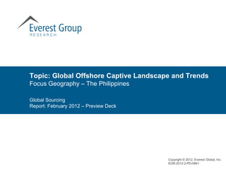 Topic: Global Offshore Captive Landscape and Trends
Focus Geography – The Philippines

Global Sourcing
Report: February 2012 – Preview Deck




                                       Copyright © 2012, Everest Global, Inc.
                                       EGR-2012-2-PD-0661
 