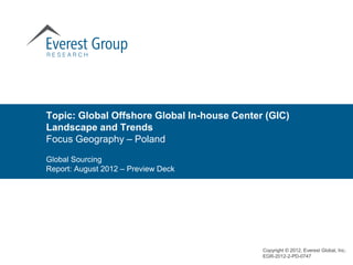 Topic: Global Offshore Global In-house Center (GIC)
Landscape and Trends
Focus Geography – Poland

Global Sourcing
Report: August 2012 – Preview Deck




                                             Copyright © 2012, Everest Global, Inc.
                                             EGR-2012-2-PD-0747
 