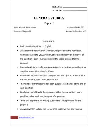 ROLL NO:
MEDIUM:
GENERAL STUDIES
Paper II
Time Allotted: Three Hours] [Maximum Marks: 250
Number of Pages =28 Number of Questions = 25
1 InsightsOnIndia.Com
INSTRUCTIONS
Each question is printed in English.
Answers must be written in the medium specified in the Admission
Certificate issued to you, which must be stated clearly on the cover of
the Question – cum – Answer sheet in the space provided for the
purpose.
No marks will be given for answers written in a medium other than that
specified in the Admission Certificate
Candidates should attempt all the questions strictly in accordance with
the instructions given under each section
The number of marks carried by each question is indicated at the end of
each question
Candidates should write their answers within the pre-defined space
provided below each part/sub-part of a question
There will be penalty for writing outside the space provided for the
purpose
Answers written outside the pre-defined space will not be evaluated
 