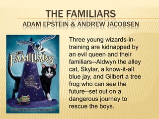 THE FAMILIARS
ADAM EPSTEIN & ANDREW JACOBSEN

           Three young wizards-in-
           training are kidnapped by
           an evil queen and their
           familiars--Aldwyn the alley
           cat, Skylar, a know-it-all
           blue jay, and Gilbert a tree
           frog who can see the
           future--set out on a
           dangerous journey to
           rescue the boys.
 