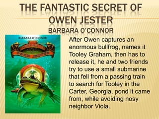 THE FANTASTIC SECRET OF
      OWEN JESTER
     BARBARA O’CONNOR
          After Owen captures an
          enormous bullfrog, names it
          Tooley Graham, then has to
          release it, he and two friends
          try to use a small submarine
          that fell from a passing train
          to search for Tooley in the
          Carter, Georgia, pond it came
          from, while avoiding nosy
          neighbor Viola.
 