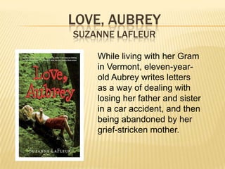 LOVE, AUBREY
SUZANNE LAFLEUR

    While living with her Gram
    in Vermont, eleven-year-
    old Aubrey writes letters
    as a way of dealing with
    losing her father and sister
    in a car accident, and then
    being abandoned by her
    grief-stricken mother.
 