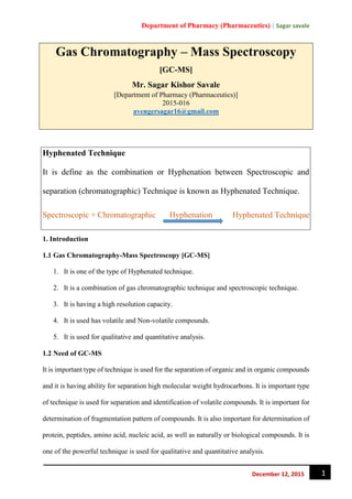Department of Pharmacy (Pharmaceutics) | Sagar savale
1December 12, 2015
Gas Chromatography – Mass Spectroscopy
[GC-MS]
Mr. Sagar Kishor Savale
[Department of Pharmacy (Pharmaceutics)]
2015-016
avengersagar16@gmail.com
Hyphenated Technique
It is define as the combination or Hyphenation between Spectroscopic and
separation (chromatographic) Technique is known as Hyphenated Technique.
Spectroscopic + Chromatographic Hyphenation Hyphenated Technique
1. Introduction
1.1 Gas Chromatography-Mass Spectroscopy [GC-MS]
1. It is one of the type of Hyphenated technique.
2. It is a combination of gas chromatographic technique and spectroscopic technique.
3. It is having a high resolution capacity.
4. It is used has volatile and Non-volatile compounds.
5. It is used for qualitative and quantitative analysis.
1.2 Need of GC-MS
It is important type of technique is used for the separation of organic and in organic compounds
and it is having ability for separation high molecular weight hydrocarbons. It is important type
of technique is used for separation and identification of volatile compounds. It is important for
determination of fragmentation pattern of compounds. It is also important for determination of
protein, peptides, amino acid, nucleic acid, as well as naturally or biological compounds. It is
one of the powerful technique is used for qualitative and quantitative analysis.
 