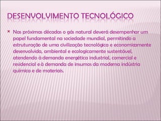 Nas próximas décadas o gás natural deverá desempenhar um papel fundamental na sociedade mundial, permitindo a estruturação de uma civilização tecnológica e economicamente desenvolvida, ambiental e ecologicamente sustentável, atendendo à demanda energética industrial, comercial e residencial e à demanda de insumos da moderna indústria química e de materiais. 