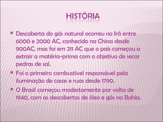 Descoberta do gás natural ocorreu no Irã entre 6000 e 2000 AC, conhecido na China desde 900AC, mas foi em 211 AC que o país começou a extrair a matéria-prima com o objetivo de secar pedras de sal.  Foi o primeiro combustível responsável pela iluminação de casas e ruas desde 1790.  O Brasil começou modestamente por volta de 1940, com as descobertas de óleo e gás na Bahia. 
