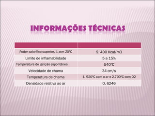 Poder calorífico superior, 1 atm 20ºC  9. 400 Kcal/m3  Limite de inflamabilidade  5 a 15%  Temperatura de ignição espontânea  540ºC  Velocidade de chama  34 cm/s  Temperatura de chama  1. 920ºC com o ar e 2.700ºC com O2  Densidade relativa ao ar  0, 6246  