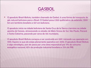 O gasoduto Brasil-Bolívia, também chamado de Gasbol, é uma forma de transporte do gás natural boliviano para o Brasil. O Gasbol possui 3150 quilômetros de extensão, 2593 km em território brasileiro e 557 em boliviano.  O gasoduto inicia na cidade boliviana de Santa Cruz de la Sierra e termina na cidade gaúcha de Canoas, atravessando os estados de Mato Grosso do Sul, São Paulo, Paraná e Santa Catarina, passando por cerca de 135 municípios.  O gasoduto Brasil-Bolívia começou a ser construído em 1997, iniciando sua operação em 1999. Espera-se que ele esteja plenamente operativo em 2010. O gasoduto Brasil-Bolívia é algo estratégico, pois ele passa por uma área responsável por 71% do consumo energético nacional, 82% da produção industrial brasileira e 75% do PIB.  