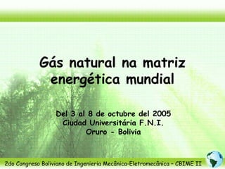 Gás natural na matriz
             energética mundial

                  Del 3 al 8 de octubre del 2005
                   Ciudad Universitária F.N.I.
                          Oruro - Bolivia



2do Congreso Boliviano de Ingenieria Mecânica-Eletromecânica – CBIME II
 
