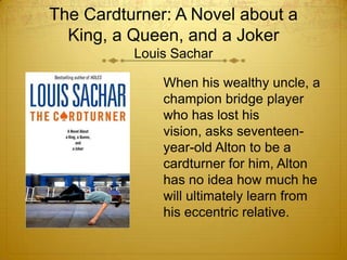 The Cardturner: A Novel about a
  King, a Queen, and a Joker
          Louis Sachar

              When his wealthy uncle, a
              champion bridge player
              who has lost his
              vision, asks seventeen-
              year-old Alton to be a
              cardturner for him, Alton
              has no idea how much he
              will ultimately learn from
              his eccentric relative.
 