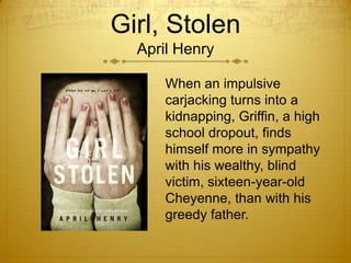 Girl, Stolen
  April Henry

      When an impulsive
      carjacking turns into a
      kidnapping, Griffin, a high
      school dropout, finds
      himself more in sympathy
      with his wealthy, blind
      victim, sixteen-year-old
      Cheyenne, than with his
      greedy father.
 