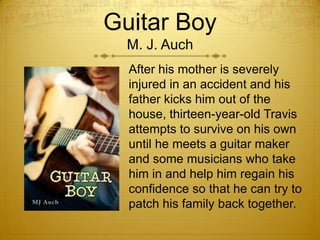 Guitar Boy
  M. J. Auch
  After his mother is severely
  injured in an accident and his
  father kicks him out of the
  house, thirteen-year-old Travis
  attempts to survive on his own
  until he meets a guitar maker
  and some musicians who take
  him in and help him regain his
  confidence so that he can try to
  patch his family back together.
 