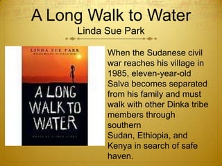 A Long Walk to Water
     Linda Sue Park

           When the Sudanese civil
           war reaches his village in
           1985, eleven-year-old
           Salva becomes separated
           from his family and must
           walk with other Dinka tribe
           members through
           southern
           Sudan, Ethiopia, and
           Kenya in search of safe
           haven.
 