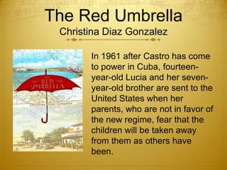 The Red Umbrella
 Christina Diaz Gonzalez

       In 1961 after Castro has come
       to power in Cuba, fourteen-
       year-old Lucia and her seven-
       year-old brother are sent to the
       United States when her
       parents, who are not in favor of
       the new regime, fear that the
       children will be taken away
       from them as others have
       been.
 