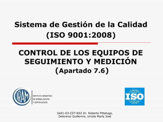 CONTROL DE LOS EQUIPOS DE SEGUIMIENTO Y MEDICIÓN   ( Apartado   7.6 ) Gs01-03-C07-R02 Dr. Roberto Pittaluga, Delorenzi Guillermo, Urcola María José Sistema de Gestión de la Calidad ( ISO 9001:2008 ) INSTITUTO ARGENTINO DE NORMALIZACIÓN Y CERTIFICACIÓN 