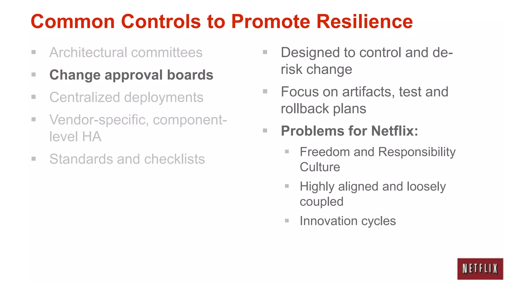 Common Controls to Promote Resilience
 Architectural committees       Designed to control and de-
 Change approval boards          risk change
 Centralized deployments        Focus on artifacts, test and
                                  rollback plans
 Vendor-specific, component-
  level HA                       Problems for Netflix:
                                    Freedom and Responsibility
 Standards and checklists
                                     Culture
                                    Highly aligned and loosely
                                     coupled
                                    Innovation cycles
 