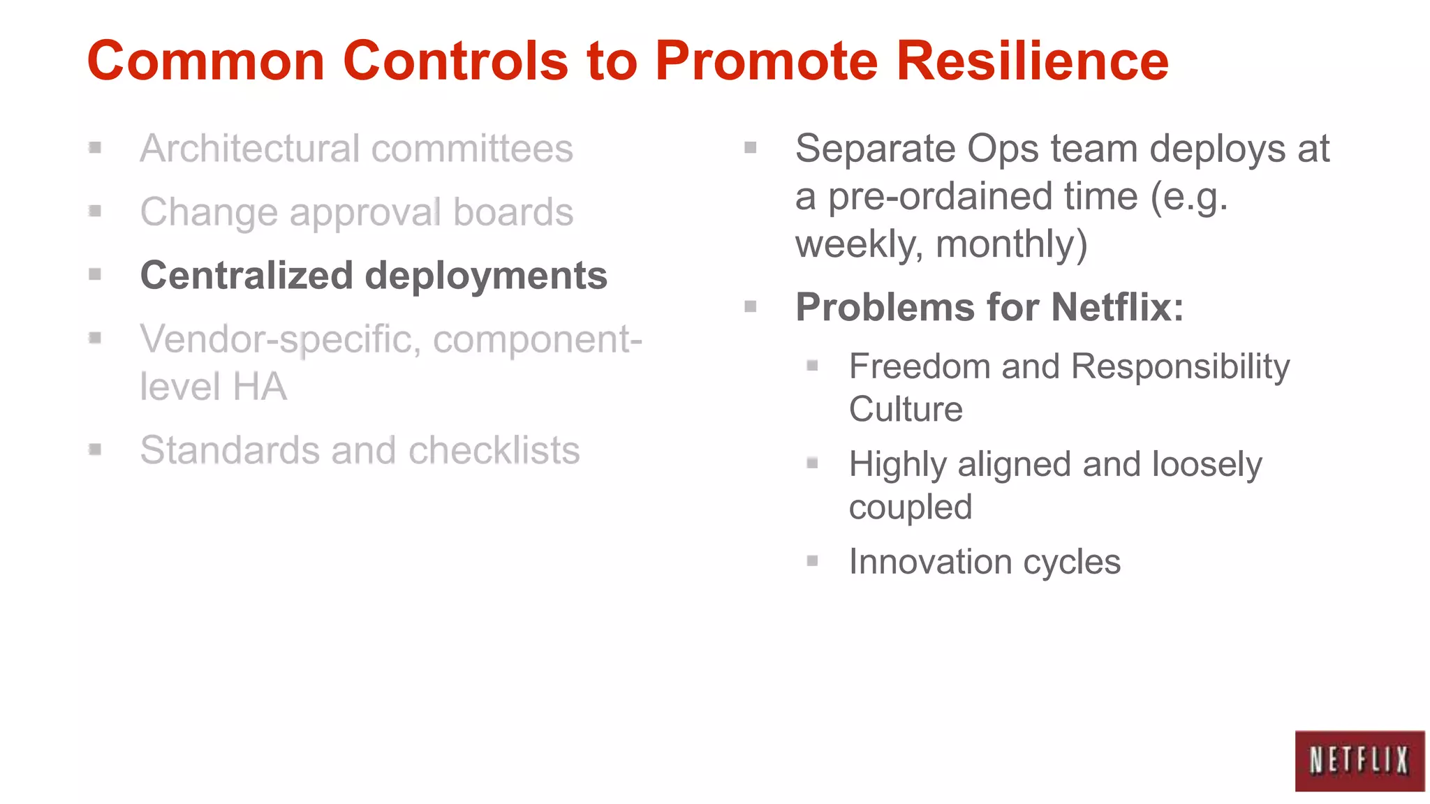 Common Controls to Promote Resilience
 Architectural committees       Separate Ops team deploys at
 Change approval boards          a pre-ordained time (e.g.
                                  weekly, monthly)
 Centralized deployments
                                 Problems for Netflix:
 Vendor-specific, component-
                                    Freedom and Responsibility
  level HA
                                     Culture
 Standards and checklists          Highly aligned and loosely
                                     coupled
                                    Innovation cycles
 