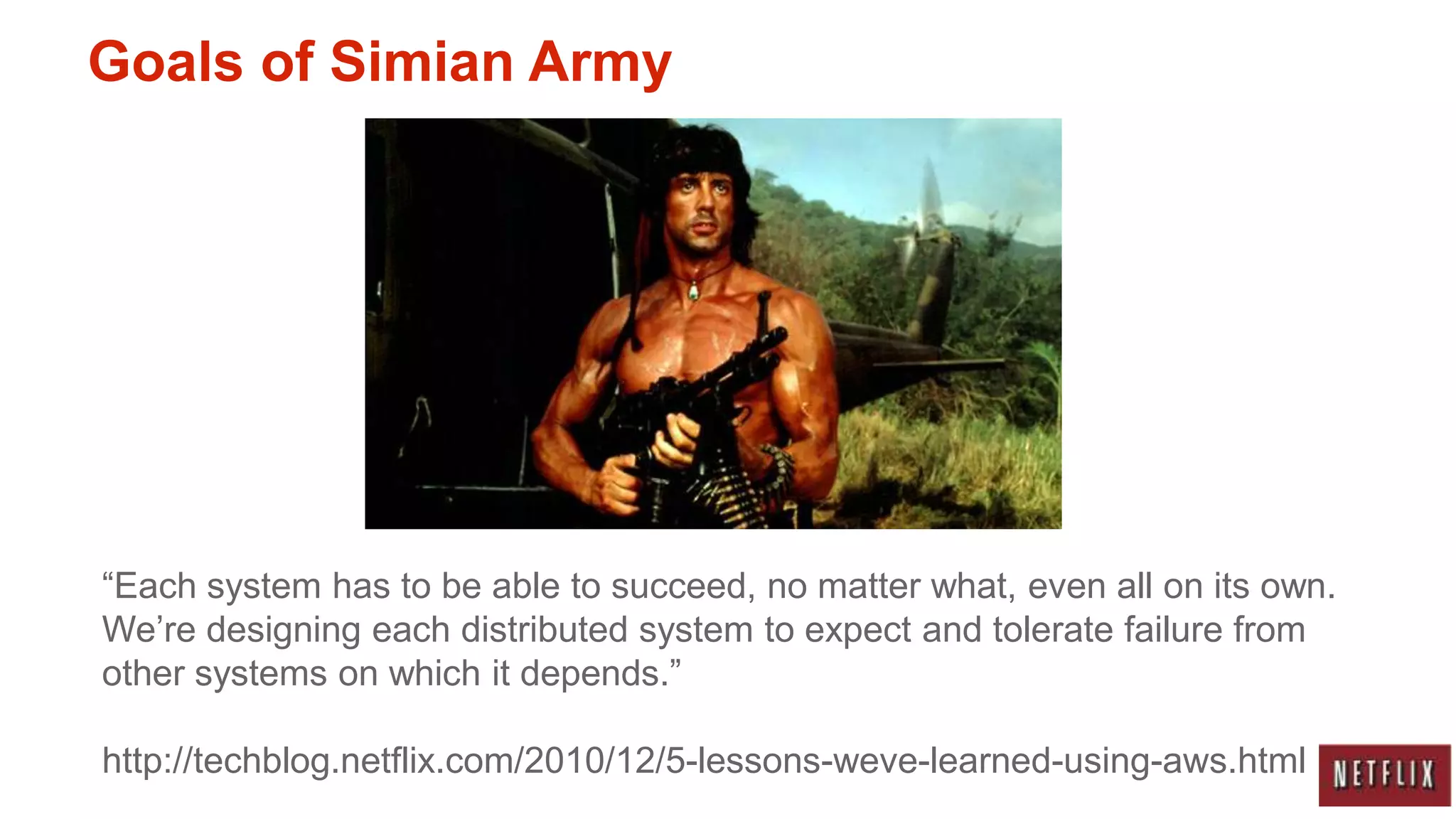 Goals of Simian Army




“Each system has to be able to succeed, no matter what, even all on its own.
We‟re designing each distributed system to expect and tolerate failure from
other systems on which it depends.”

http://techblog.netflix.com/2010/12/5-lessons-weve-learned-using-aws.html
 