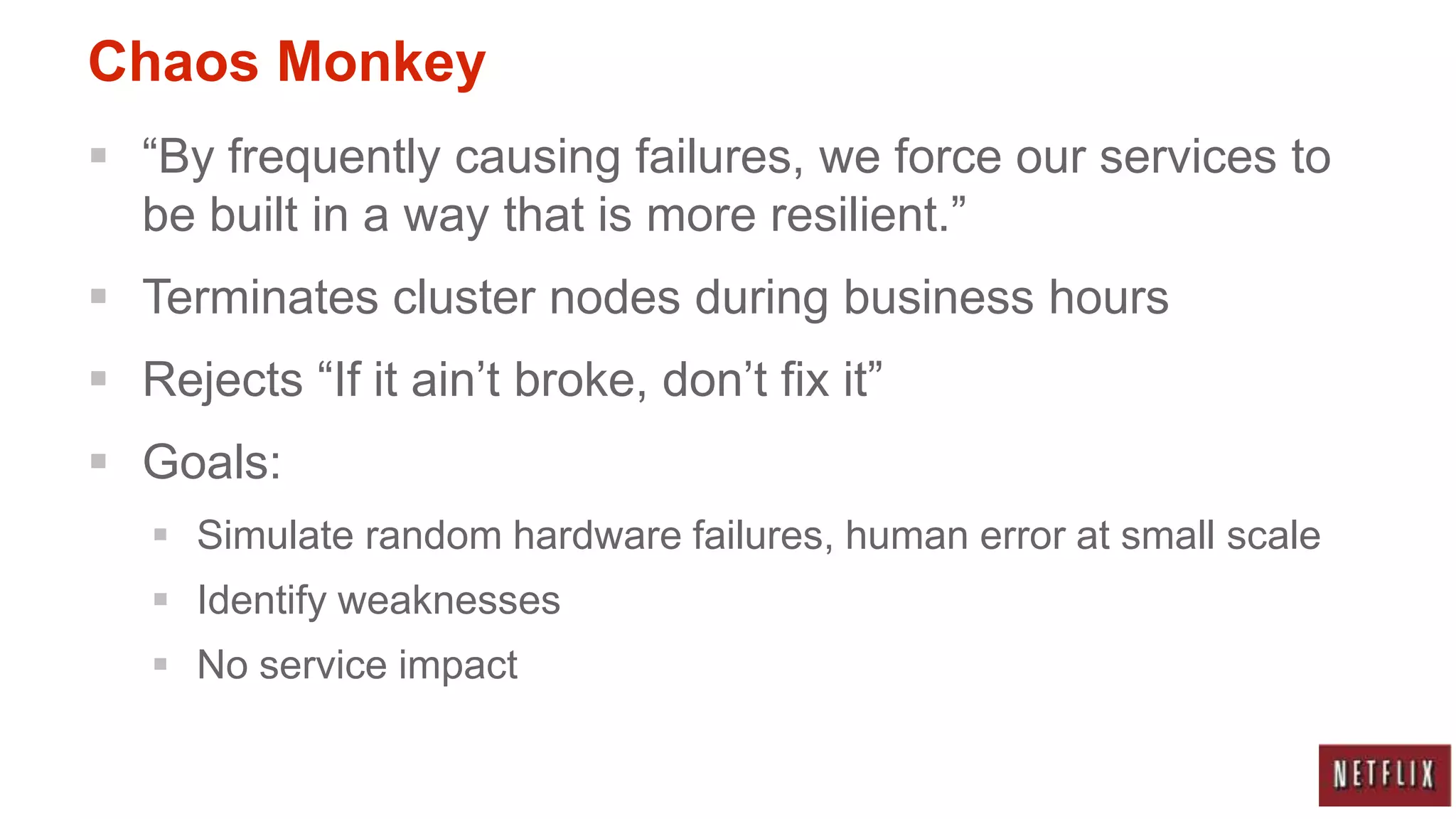 Chaos Monkey
 “By frequently causing failures, we force our services to
  be built in a way that is more resilient.”
 Terminates cluster nodes during business hours
 Rejects “If it ain‟t broke, don‟t fix it”
 Goals:
    Simulate random hardware failures, human error at small scale
    Identify weaknesses
    No service impact
 