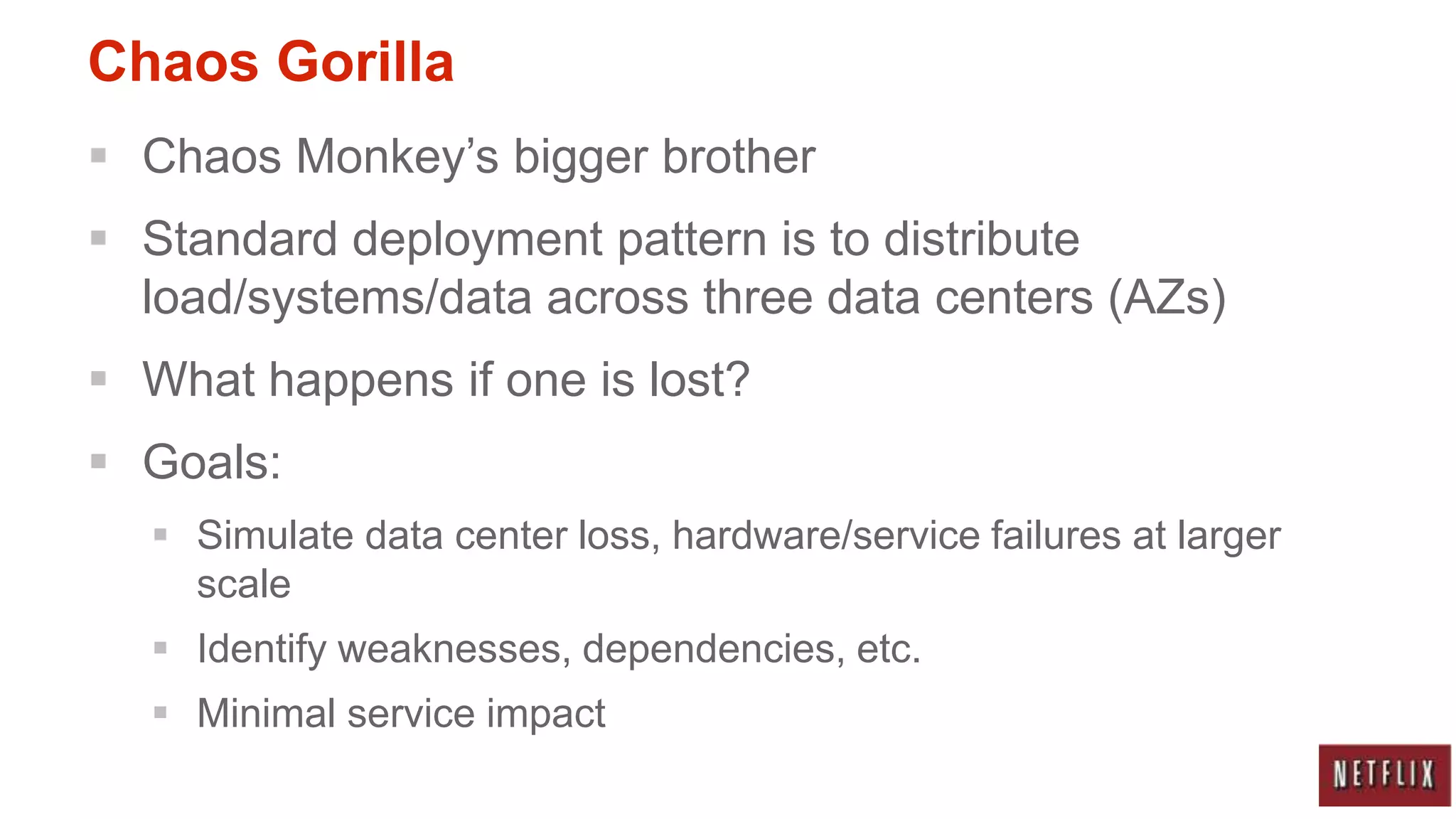 Chaos Gorilla
 Chaos Monkey‟s bigger brother
 Standard deployment pattern is to distribute
  load/systems/data across three data centers (AZs)
 What happens if one is lost?
 Goals:
   Simulate data center loss, hardware/service failures at larger
    scale
   Identify weaknesses, dependencies, etc.
   Minimal service impact
 