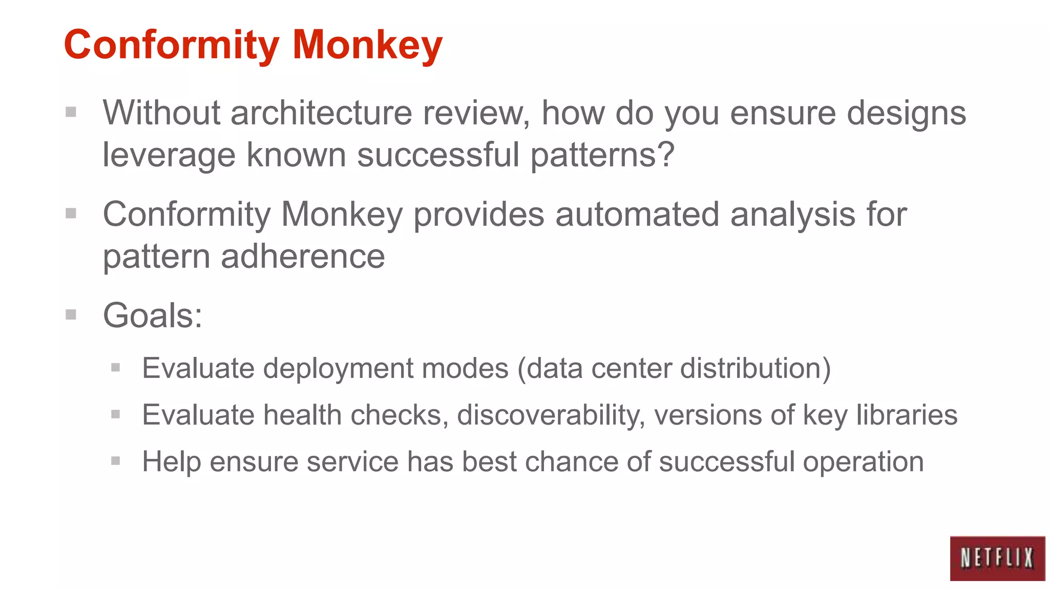 Conformity Monkey
 Without architecture review, how do you ensure designs
  leverage known successful patterns?
 Conformity Monkey provides automated analysis for
  pattern adherence
 Goals:
   Evaluate deployment modes (data center distribution)
   Evaluate health checks, discoverability, versions of key libraries
   Help ensure service has best chance of successful operation
 