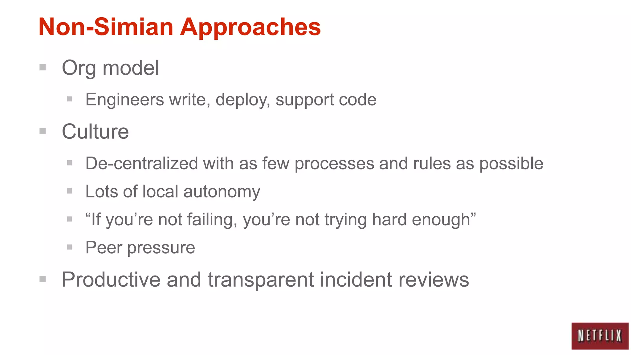 Non-Simian Approaches
 Org model
   Engineers write, deploy, support code
 Culture
   De-centralized with as few processes and rules as possible
   Lots of local autonomy
   “If you‟re not failing, you‟re not trying hard enough”
   Peer pressure
 Productive and transparent incident reviews
 