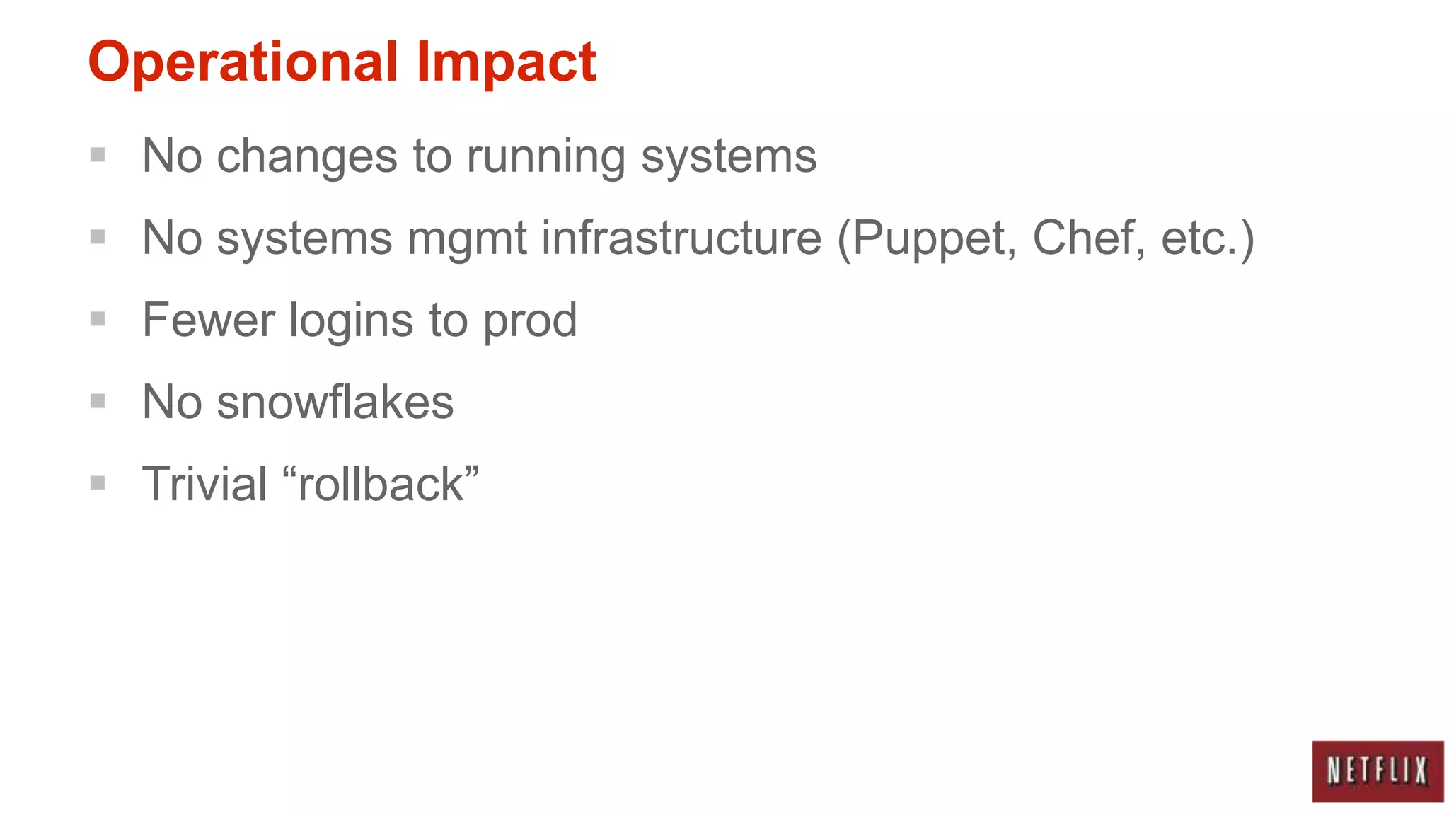 Operational Impact
 No changes to running systems
 No systems mgmt infrastructure (Puppet, Chef, etc.)
 Fewer logins to prod
 No snowflakes
 Trivial “rollback”
 