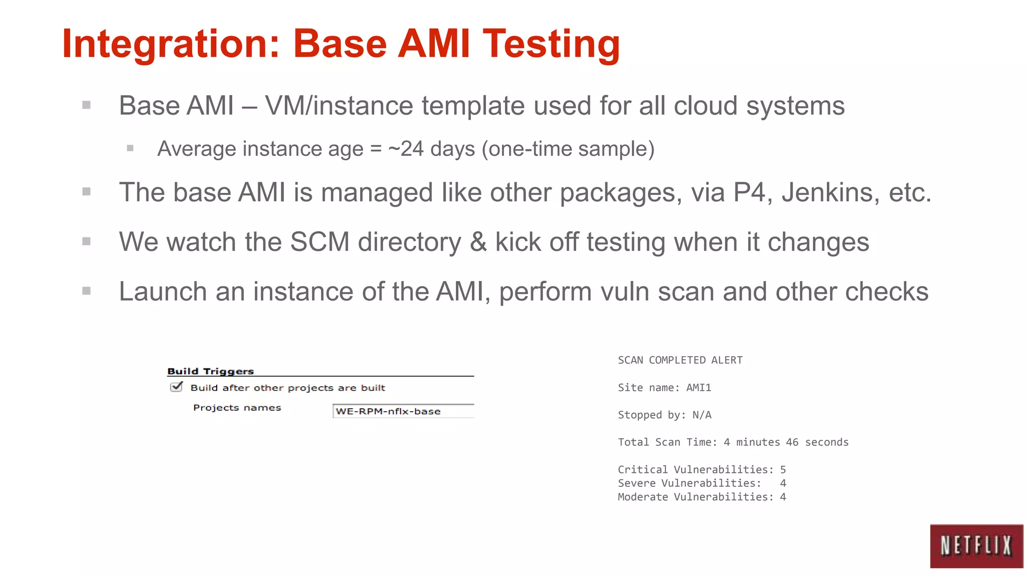 Integration: Base AMI Testing
 Base AMI – VM/instance template used for all cloud systems
      Average instance age = ~24 days (one-time sample)

 The base AMI is managed like other packages, via P4, Jenkins, etc.
 We watch the SCM directory & kick off testing when it changes
 Launch an instance of the AMI, perform vuln scan and other checks

                                                    SCAN COMPLETED ALERT

                                                    Site name: AMI1

                                                    Stopped by: N/A

                                                    Total Scan Time: 4 minutes 46 seconds

                                                    Critical Vulnerabilities: 5
                                                    Severe Vulnerabilities:   4
                                                    Moderate Vulnerabilities: 4
 