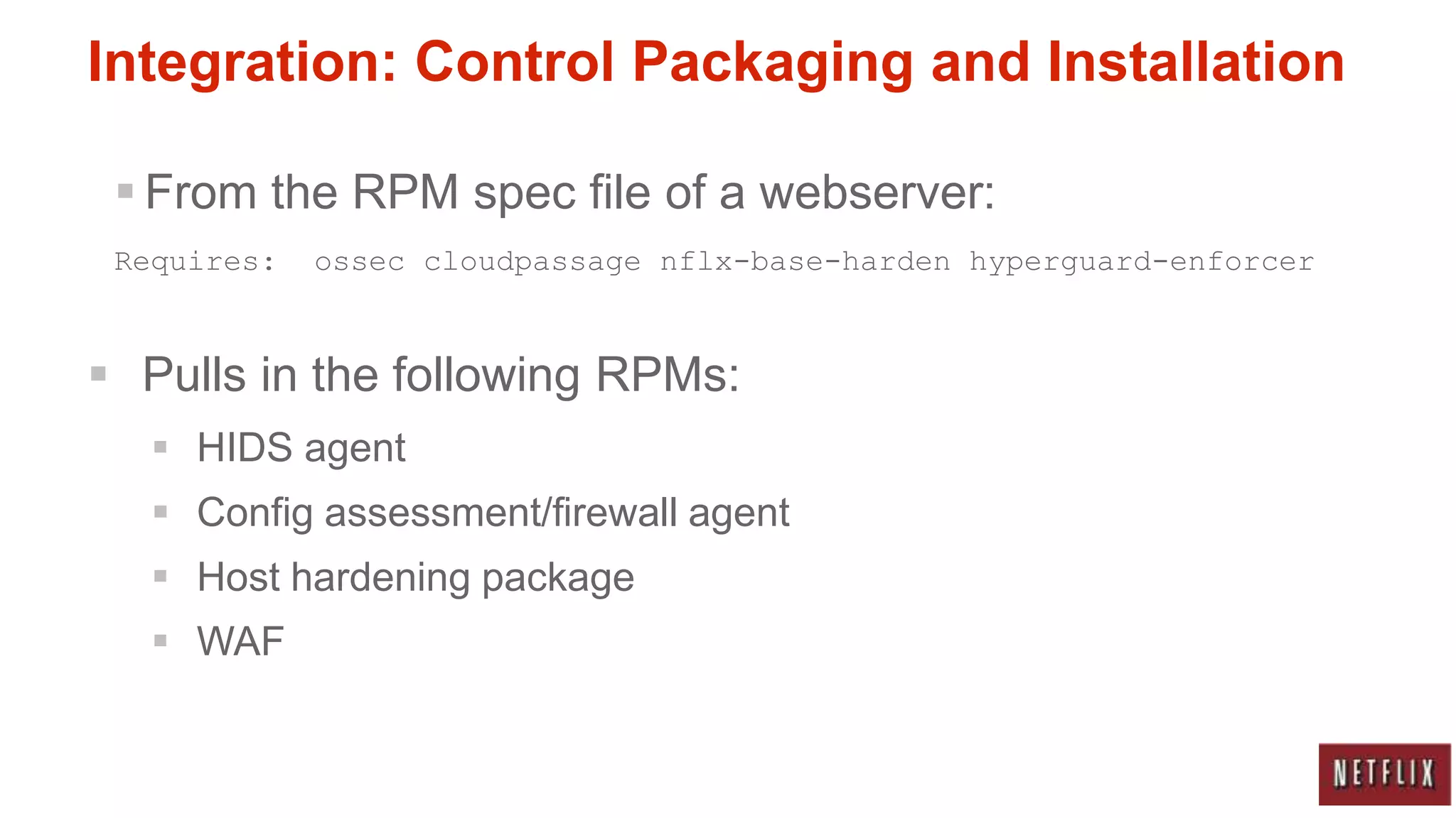 Integration: Control Packaging and Installation

  From the RPM spec file of a webserver:
 Requires:   ossec cloudpassage nflx-base-harden hyperguard-enforcer



 Pulls in the following RPMs:
    HIDS agent
    Config assessment/firewall agent
    Host hardening package
    WAF
 