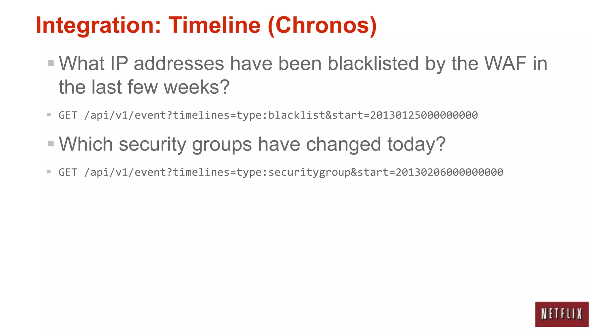 Integration: Timeline (Chronos)
 What IP addresses have been blacklisted by the WAF in
  the last few weeks?
 GET /api/v1/event?timelines=type:blacklist&start=20130125000000000

 Which security groups have changed today?
 GET /api/v1/event?timelines=type:securitygroup&start=20130206000000000
 