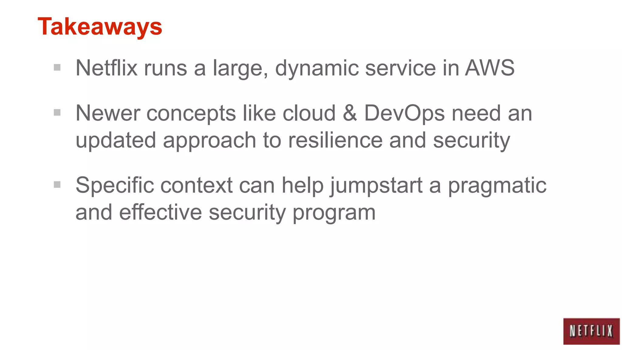 Takeaways
  Netflix runs a large, dynamic service in AWS

  Newer concepts like cloud & DevOps need an
   updated approach to resilience and security

  Specific context can help jumpstart a pragmatic
   and effective security program
 