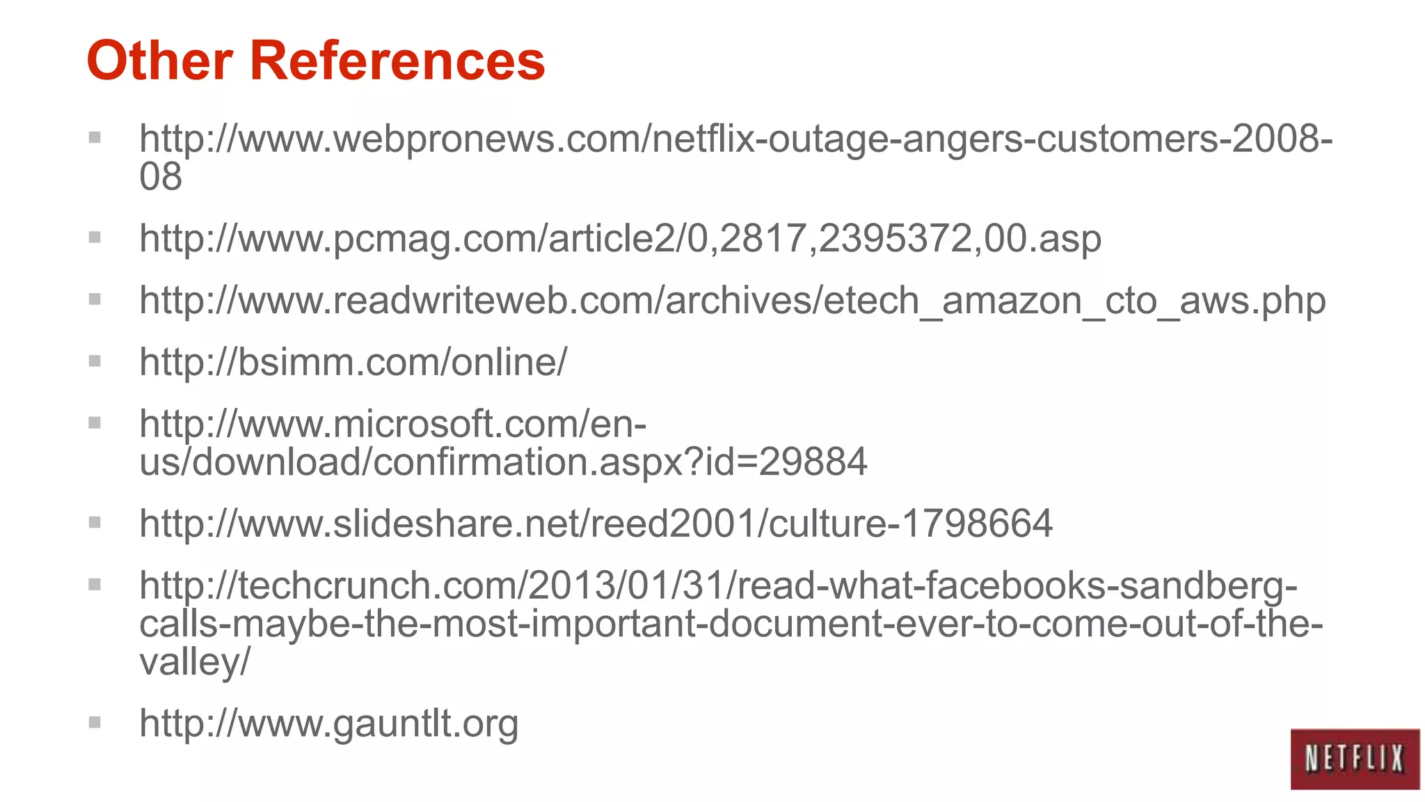 Other References
 http://www.webpronews.com/netflix-outage-angers-customers-2008-
  08
 http://www.pcmag.com/article2/0,2817,2395372,00.asp
 http://www.readwriteweb.com/archives/etech_amazon_cto_aws.php
 http://bsimm.com/online/
 http://www.microsoft.com/en-
  us/download/confirmation.aspx?id=29884
 http://www.slideshare.net/reed2001/culture-1798664
 http://techcrunch.com/2013/01/31/read-what-facebooks-sandberg-
  calls-maybe-the-most-important-document-ever-to-come-out-of-the-
  valley/
 http://www.gauntlt.org
 