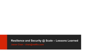 Resilience and Security @ Scale – Lessons Learned
Jason Chan - chan@netflix.com
 