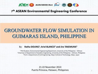 7th ASEAN Environmental Engineering Conference 
GROUNDWATER FLOW SIMULATION IN 
GUIMARAS ISLAND, PHILIPPINE 
By: Ratha DOUNG1; Ariel BLANCO2 and Jiro TAKEMURA3 
1 PhD Student, Environmental Engineering Department, University of the Philippines – Diliman 
2 Chairman of Department of Geodetic Engineering, University of the Philippines – Diliman, Philippines 
3 Prof. in Department of Civil Engineering, Tokyo Institute of Technology, Tokyo, Japan 
21-22 November 2014 
Puerto Princesa, Palawan, Philippines 1 
 