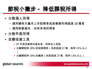 節稅小撇步 -  降低課稅所得 分散個人所得 適用擁有大量未上市股票者或是業務所得超過 18 萬者 適用除薪資外，尚有多項所得者 分散年度所得 改變投資工具 97 年前投資海外基金者，利息收入免稅 分離課稅率 20% 的短期票券（利息超過 27 萬，稅率 21% 以上） 分離課稅率 10% 的債券（利息超過 27 萬，稅率 13% 以上） 