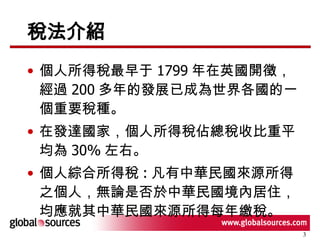 稅法介紹 個人所得稅最早于 1799 年在英國開徵，經過 200 多年的發展已成為世界各國的一個重要稅種。 在發達國家，個人所得稅佔總稅收比重平均為 30% 左右。 個人綜合所得稅 : 凡有中華民國來源所得之個人，無論是否於中華民國境內居住，均應就其中華民國來源所得每年繳稅。 