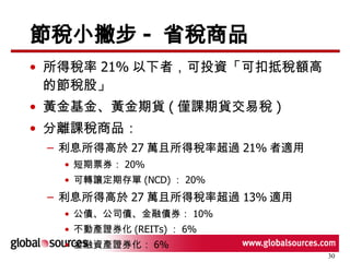 節稅小撇步 -  省稅商品 所得稅率 21% 以下者，可投資「可扣抵稅額高的節稅股」 黃金基金、黃金期貨 ( 僅課期貨交易稅 ) 分離課稅商品： 利息所得高於 27 萬且所得稅率超過 21% 者適用 短期票券： 20% 可轉讓定期存單 (NCD) ： 20% 利息所得高於 27 萬且所得稅率超過 13% 適用 公債、公司債、金融債券： 10% 不動產證券化 (REITs) ： 6% 金融資產證券化： 6% 